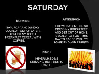 SATURDAY AND SUNDAY 
USUALLY I GET UP LATER. 
I BRUSH MY TEETH 
BREAKFAST CEREAL WITH 
COFFEE. 
I SHOWER AT FIVE OR SIX, 
I DRESS MY BRUSH TEETH 
AND GET OUT OF HOME. 
USUALLY GET OUT THIS 
DAY TO DANCE WITH MY 
BOYFRIEND AND FRIENDS. 
NEVER LIKED ME 
DRINKING, BUT I LIKE TO 
DANCE. 
 