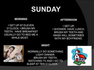 I GET UP AT ELEVEN 
O`CLOCK, I BRUSH MY 
TEETH, HAVE BREAKFAST 
USUALLY GO TO BED ME A 
WHILE MOST. 
I GET UP, 
I SHOWER, HAVE LUNCH, 
BRUSH MY TEETH AND 
MASS WILL SOMETIMES 
WITH MY BOYFRIEND. 
NORMALLY DO SOMETHING 
LIGHT DINNER. 
BRUSH MY TEETH, 
WATCHING TV AND I GO TO 
SLEEP AT TEN O`CLOCK. 
