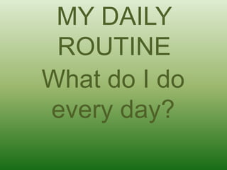MY DAILY
ROUTINE
What do I do
every day?
 