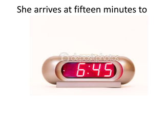 She arrives at fifteen minutes to
seven.
 