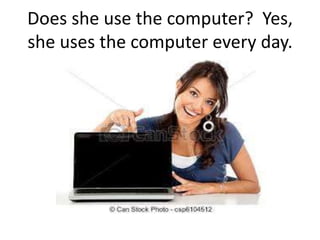 Does she use the computer? Yes,
she uses the computer every day.
 