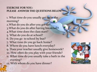 EXERCISE FOR YOU:
PLEASE ANSWER THE QUESTIONS BELOW
1. What time do you usually get up in the
morning?
2.What do you do after you get up?
3.What do you do after having breakfast?
4.What time does the class start?
5. What do you do at school?
6. Do you go to school by bus?
7. What time do you go back home?
8. Where do you have lunch everyday?
9. Does your teacher usually give homework?
10. How often do you play with your friends?
11. What time do you usually take a bath in the
evening?
12. With whom do you have dinner?
 