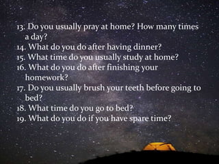 13. Do you usually pray at home? How many times
a day?
14. What do you do after having dinner?
15. What time do you usually study at home?
16. What do you do after finishing your
homework?
17. Do you usually brush your teeth before going to
bed?
18. What time do you go to bed?
19. What do you do if you have spare time?
 
