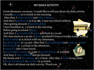 MY DAILY ACTIVITY
Good afternoon, everyone. I would like to tell you about my daily activity.
I usually get up at 6 0’clock in the morning.
After that, I make my bed and take a shower.
And then I get dressed at 6.30 am. I wear my school uniform.
After getting dressed, I have breakfast.
I have breakfast at 7 o’clock in the morning.
Before going to school, I pray.
And then, I go to school. I arrive at school at 7.10 am
The class starts at 7.30 am. I study at school 6 hours everyday except Sunday.
I take a break at 11 o’clock with my classmates.
I go back home at 1.30 pm. After that, I get undressed and wash my hand.
I have lunch at 2 o’clock in the afternoon.
I watch TV after I have lunch.
I go to English course at 3 pm. I go back home at 5 o’clock.
And then, I take a shower and get dressed.
My family and I have dinner at 7 0’clock. After that, I study in my room.
I do my homework. I go to bed at 9 o’clock.
Ok, that is all about my daily activity. Thank you 
 
