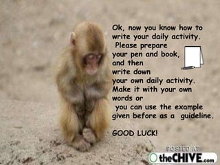 Ok, now you know how to
write your daily activity.
Please prepare
your pen and book,
and then
write down
your own daily activity.
Make it with your own
words or
you can use the example
given before as a guideline.
GOOD LUCK!
 