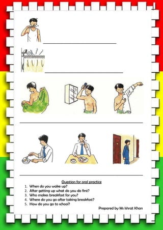 ____________________________________________
_______________________________________________
__________________________________________________________________________
__________________________________________________________________________
Question for oral practice
1. When do you wake up?
2. After getting up what do you do first?
3. Who makes breakfast for you?
4. Where do you go after taking breakfast?
5. How do you go to school?
Prepared by Ms Ishrat Khan
 