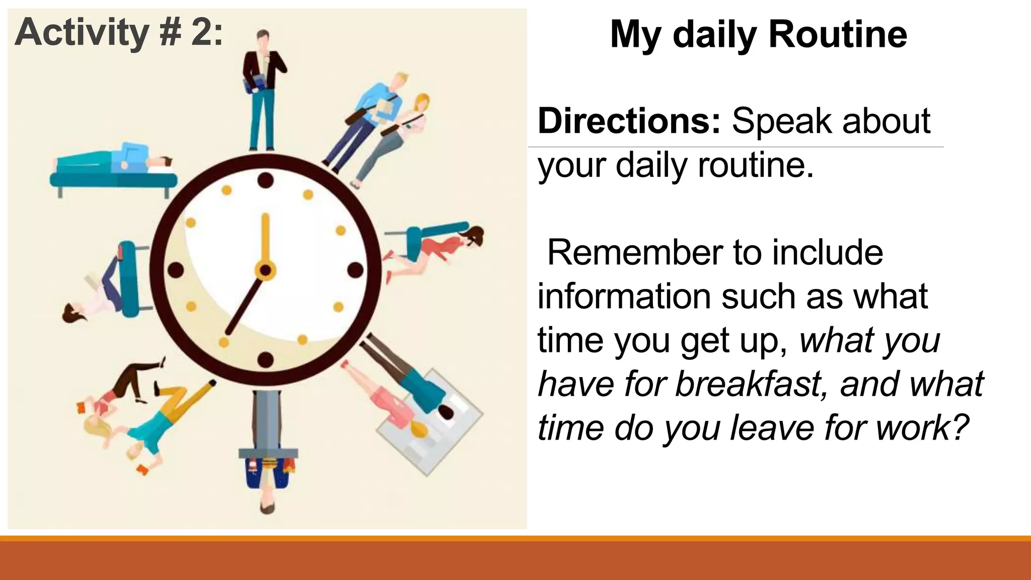 My daily Routine
Directions: Speak about
your daily routine.
Remember to include
information such as what
time you get up, what you
have for breakfast, and what
time do you leave for work?
Activity # 2: