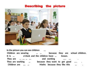 Describing the picture
In the picture you can see children …. .
It is … o’clock and the children have … lesson.
They are ... …. … …. and working ….. …. .
Children are wearing … … because they are school children.
They are working … because they want to get good ….. .
Children are …. … Maths because they like this … .
 