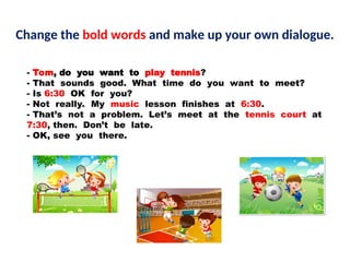 - Tom, do you want to play tennis?
- That sounds good. What time do you want to meet?
- Is 6:30 OK for you?
- Not really. My music lesson finishes at 6:30.
- That’s not a problem. Let’s meet at the tennis court at
7:30, then. Don’t be late.
- OK, see you there.
Change the bold words and make up your own dialogue.
 