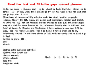 Hello, my name is Ricardo and I go to school in Turin (Italy). My friends go to
school (1) or they walk, but I usually go by car. We wait in the hall and then
we go into class at 8:15.
(2)we have six lessons of fifty minutes each. We study: maths, geography,
science, history, PE, ICT, music, art, design and technology, religion and English.
At 10:45 we (3) for ten minutes. School finishes at 1:25 p.m. but some pupils
stay at school for music lessons or (4). Afternoon lessons start at 2:30 p.m. and
finish at 6 p.m. On Monday and Wednesday I have a piano lesson from 2:30 to
3:30, (5) my friend Eleonora. Then I go home. I have a break and do my
homework; I watch TV and have dinner at 7:30 with my family and at 10:45 I go
to bed.
I’d like to know (6) .
Bye.
Ricardo.
a)other extra curricular activities
b)about your school day
c)in the morning
d)have a break
e)by bus
f)together with
Check: 1e 2c 3d 4a 5f 6b
Read the text and fill in the gaps correct phrases
 