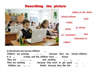 Describing the picture
In the picture you can see children …. .
at school
It is … o’clock and the children have … lesson.
nine
Maths
They are ... …. … …. and working ….. …. .
sitting at the desks
on computers
school uniform
Children are wearing … … because they are school children.
They are working … because they want to get good ….. .
hard
marks
Children are …. … Maths because they like this … .
subject
interested in
 