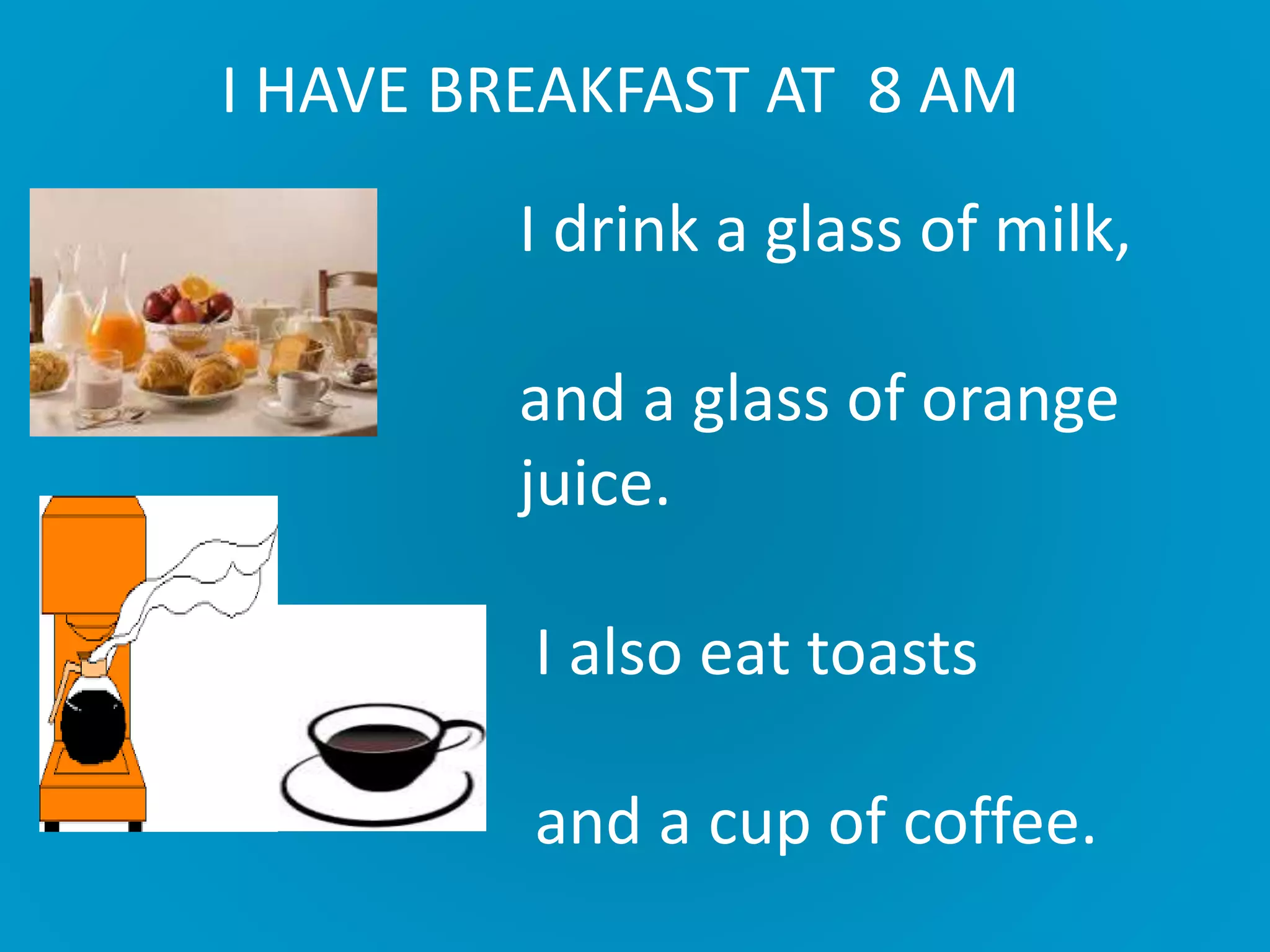 I HAVE BREAKFAST AT 8 AM
I drink a glass of milk,
and a glass of orange
juice.
I also eat toasts
and a cup of coffee.