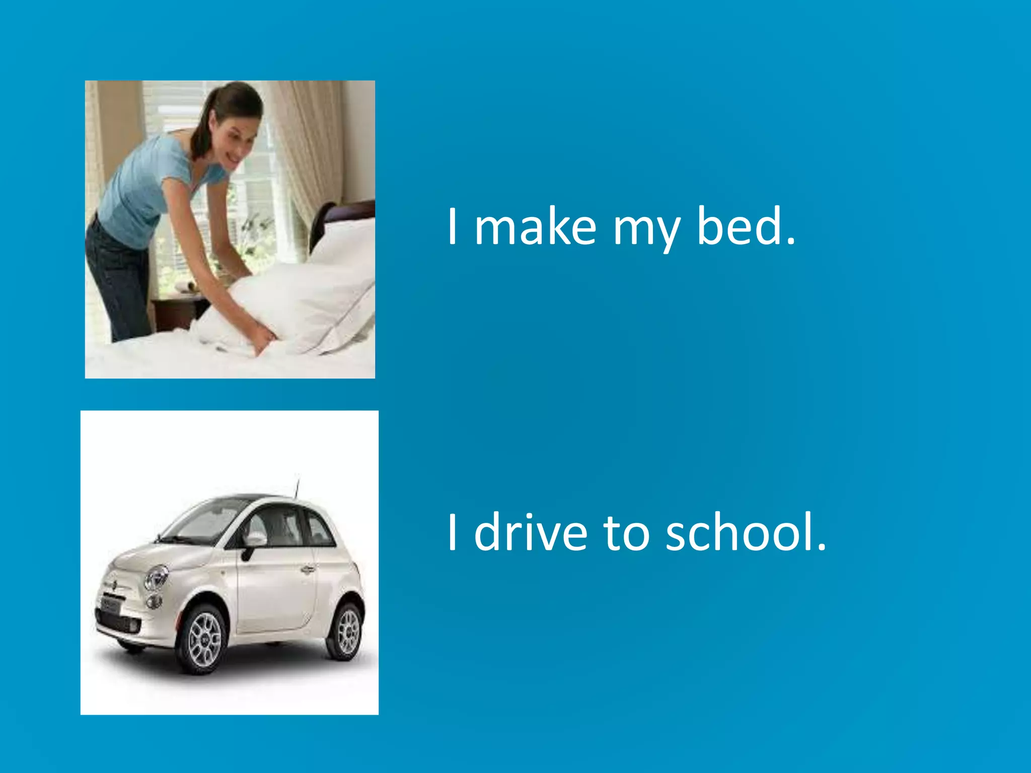 I make my bed.
I drive to school.