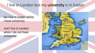 I live in London but my university is in Exeter.
So I live in Exeter whilst
I have university
and I live in London
when I do not have
university.
 