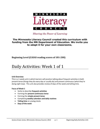 Jessica Grace Jones, Minnesota Literacy Council, 2012 p. 1 Beginning Daily Activities Unit
The Minnesota Literacy Council created this curriculum with
funding from the MN Department of Education. We invite you
to adapt it for your own classrooms.
Beginning Level (CASAS reading scores of 181-200)
Daily Activities: Week 1 of 1
Unit Overview
This is a 1-week unit in which learners will practice talking about frequent activities in both
present tense (things they do every day or usually do) and present continuous (what they’re
doing right now). This unit also provides review of days of the week and telling time.
Focus of Week 1
 Verbs to describe frequent activities
 Forming the present continuous tense
 Forming the simple present tense
 Completing weekly calendars and daily routines
 Telling time on analog clocks
 Days of the week
 
