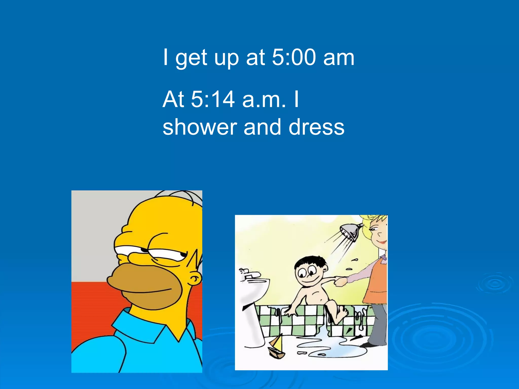 I get up at 5:00 am At 5:14 a.m. I shower and dress  