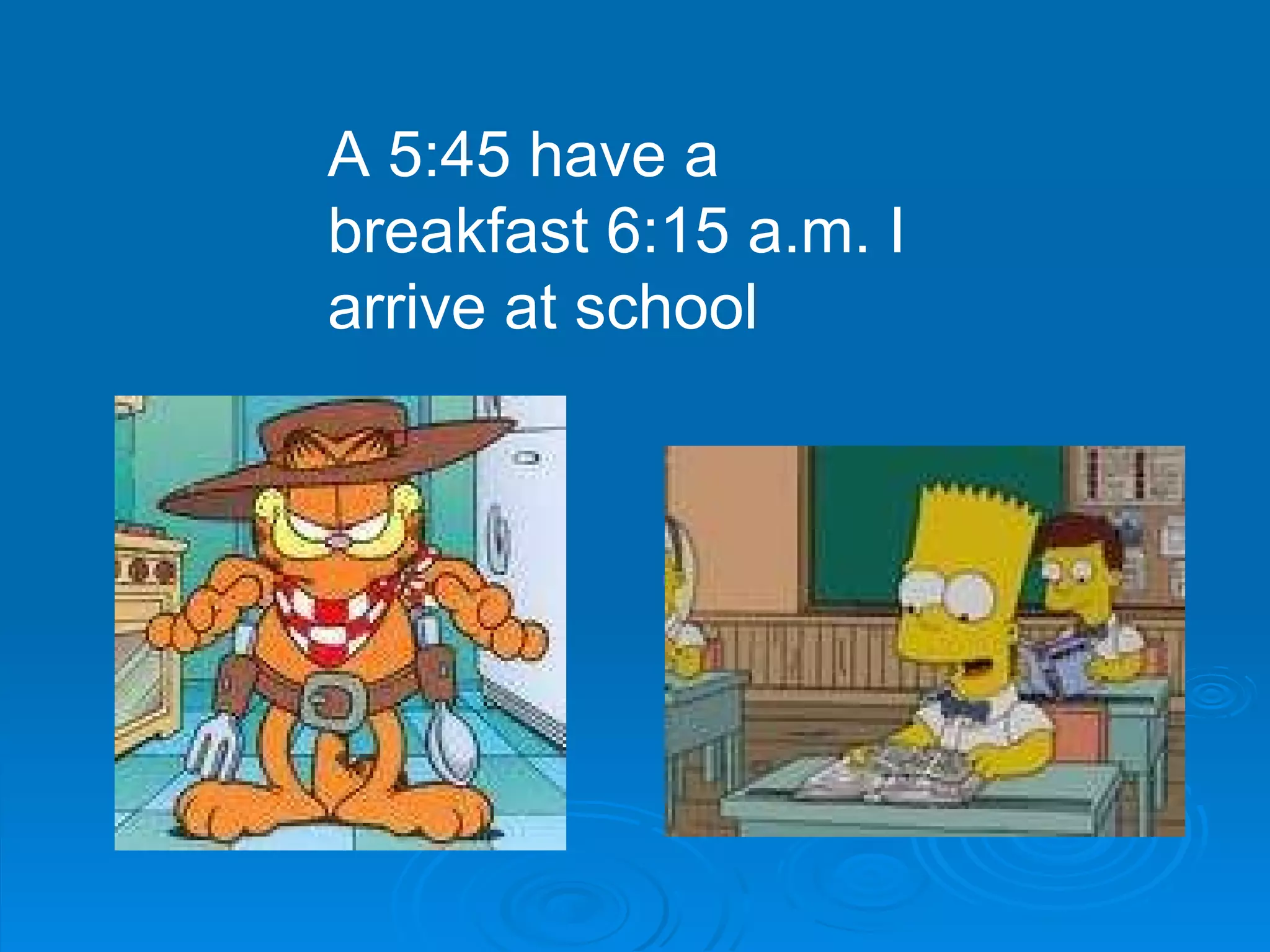 A 5:45 have a breakfast 6:15 a.m. I arrive at school 