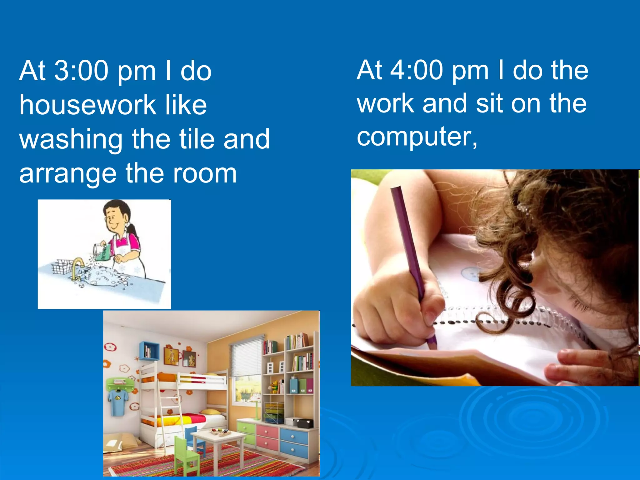 At 3:00 pm I do housework like washing the tile and arrange the room  At 4:00 pm I do the work and sit on the computer,  