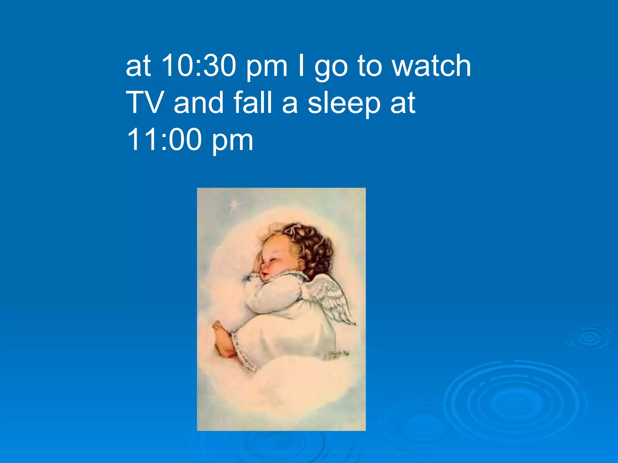 at 10:30 pm I go to watch TV and fall a sleep at 11:00 pm  