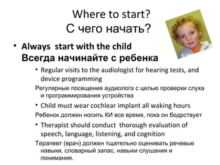 Where to start?
              С чего начать?
• Always start with the child
  Всегда начинайте с ребенка
    • Regular visits to the audiologist for hearing tests, and
      device programming
    Регулярные посещения аудиолога с целью проверки слуха
     и программирования устройства
    • Child must wear cochlear implant all waking hours
    Ребенок должен носить КИ все время, пока он бодрствует
    • Therapist should conduct thorough evaluation of
      speech, language, listening, and cognition
    Терапевт (врач) должен тщательно оценивать речевые
      навыки, словарный запас, навыки слушания и
      понимания.
 