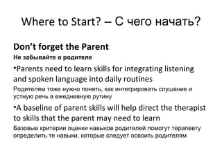 Where to Start? – С чего начать?
Don’t forget the Parent
Не забывайте о родителе
•Parents need to learn skills for integrating listening
and spoken language into daily routines
Родителям тоже нужно понять, как интегрировать слушание и
устную речь в ежедневную рутину
•A baseline of parent skills will help direct the therapist
to skills that the parent may need to learn
Базовые критерии оценки навыков родителей помогут терапевту
определить те навыки, которые следует освоить родителям
 