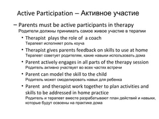 Active Participation – Активное участие
– Parents must be active participants in therapy
 Родители должны принимать самое живое участие в терапии
   • Therapist plays the role of a coach
    Терапевт исполняет роль коуча
   • Therapist gives parents feedback on skills to use at home
    Терапевт советует родителям, какие навыки использовать дома
   • Parent actively engages in all parts of the therapy session
    Родитель активно участвует во всех частях встречи
   • Parent can model the skill to the child
    Родитель может смоделировать навык для ребенка
   • Parent and therapist work together to plan activities and
     skills to be addressed in home practice
    Родитель и терапевт вместе разрабатывают план действий и навыки,
    которые будут освоены на практике дома
 
