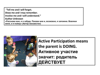 “Tell me and I will forget.
Show me and I may remember.
Involve me and I will understand.”
Author Unknown
«Расскажи мне, и я забуду. Покажи мне и, возможно, я запомню. Вовлеки
меня, и я пойму» (Автор неизвестен)




                                Active Participation means
                                the parent is DOING.
                                Активное участие
                                значит: родитель
                                ДЕЙСТВУЕТ
 