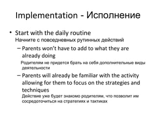 Implementation - Исполнение
• Start with the daily routine
  Начните с повседневных рутинных действий
  – Parents won’t have to add to what they are
    already doing
    Родителям не придется брать на себя дополнительные виды
    деятельности
  – Parents will already be familiar with the activity
    allowing for them to focus on the strategies and
    techniques
    Действие уже будет знакомо родителям, что позволит им
    сосредоточиться на стратегиях и тактиках
 