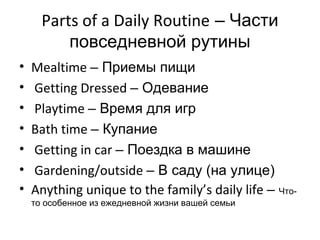 Parts of a Daily Routine – Части
          повседневной рутины
•   Mealtime – Приемы пищи
•   Getting Dressed – Одевание
•   Playtime – Время для игр
•   Bath time – Купание
•   Getting in car – Поездка в машине
•   Gardening/outside – В саду (на улице)
•   Anything unique to the family’s daily life – Что-
    то особенное из ежедневной жизни вашей семьи
 
