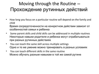 Moving through the Routine –
    Прохождение рутинных действий
•   How long you focus on a particular routine will depend on the family and
    child
    Время сосредоточенности на конкретном действии зависит от
    особенностей семьи и ребенка
•    Some parent skills and child skills can be addressed in multiple routines
    Некоторые навыки родителя и ребенка могут отрабатываться
    при разных рутинных действиях
•    You can teach the same skill across multiple settings
    Одно и то же умение можно тренировать в разных условиях
•    You can teach different skills in the same routine
    Можно обучать разным навыкам в той же самой рутине
 