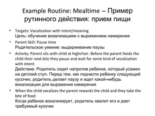 Example Routine: Mealtime – Пример
         рутинного действия: прием пищи
•   Targets: Vocalization with intent/meaning
    Цель: обучение вокализациям с выражением намерения
•   Parent Skill: Pause time
    Родительское умение: выдерживание паузы
•   Activity: Parent sits with child at highchair. Before the parent feeds the
    child their next bite they pause and wait for some kind of vocalization
    with intent
    Действие: Родитель сидит напротив ребенка, который усажен
    на детский стул. Перед тем, как поднести ребенку следующий
    кусочек, родитель делает паузу и ждет какой-нибудь
    вокализации для выражения намерения
•   When the child vocalizes the parent rewards the child and they take the
    bite of food
    Когда ребенок вокализирует, родитель хвалит его и дает
    требуемый кусочек
 