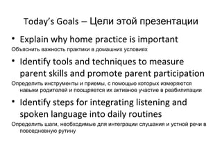 Today’s Goals – Цели этой презентации
• Explain why home practice is important
Объяснить важность практики в домашних условиях

• Identify tools and techniques to measure
  parent skills and promote parent participation
Определить инструменты и приемы, с помощью которых измеряются
  навыки родителей и поощряется их активное участие в реабилитации

• Identify steps for integrating listening and
  spoken language into daily routines
Определить шаги, необходимые для интеграции слушания и устной речи в
  повседневную рутину
 