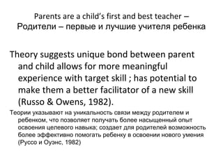 Parents are a child’s first and best teacher –
  Родители – первые и лучшие учителя ребенка


Theory suggests unique bond between parent
  and child allows for more meaningful
  experience with target skill ; has potential to
  make them a better facilitator of a new skill
  (Russo & Owens, 1982).
Теории указывают на уникальность связи между родителем и
  ребенком, что позволяет получать более насыщенный опыт
  освоения целевого навыка; создает для родителей возможность
  более эффективно помогать ребенку в освоении нового умения
  (Руссо и Оуэнс, 1982)
 