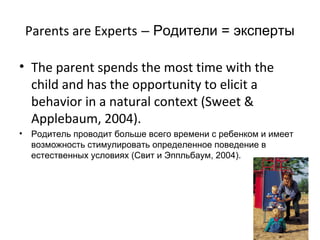Parents are Experts – Родители = эксперты

• The parent spends the most time with the
  child and has the opportunity to elicit a
  behavior in a natural context (Sweet &
  Applebaum, 2004).
•   Родитель проводит больше всего времени с ребенком и имеет
    возможность стимулировать определенное поведение в
    естественных условиях (Свит и Эппльбаум, 2004).
 