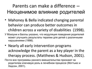 Parents can make a difference –
 Неоценимое влияние родителей
• Mahoney & Bella indicated changing parental
  behavior can produce better outcomes in
  children across a variety of disabilities (1998).
У Мэхоуни и Беллы указано, что модуляция поведения родителей
   может улучшить результаты терапии для детей с различными
   нарушениями (1998).

• Nearly all early intervention programs
  acknowledge the parent as a key player in the
  therapy process. (Matthews & Hudson, 2001).
Почти все программы раннего вмешательства признают за
  родителем ключевую роль в лечебном процессе (Мэттьюс и
  Хадсон, 2001).
 