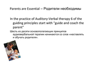 Parents are Essential – Родители необходимы

In the practice of Auditory-Verbal therapy 6 of the
  guiding principles start with “guide and coach the
  parent”
Шесть из десяти основополагающих принципов
 аудиовербальной терапии начинаются со слов «наставлять
 и обучать родителя».
 