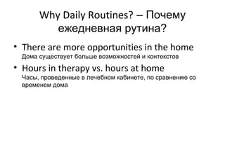 Why Daily Routines? – Почему
          ежедневная рутина?
• There are more opportunities in the home
  Дома существует больше возможностей и контекстов
• Hours in therapy vs. hours at home
  Часы, проведенные в лечебном кабинете, по сравнению со
  временем дома
 