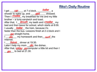 Rita’s Daily Routine
I get __________ at 7 o’clock, __________ a
shower to wake up, and ___________ dressed.
Then I _______ my breakfast for me and my little
brother – a tuna sandwich and toast.
After that, I ________ my teeth and I _______ my
bed and then leave for school, which starts at 8:00.
I usually ________ the train, because it’s
faster than the bus. Lessons finish at 2 o’clock and I
_______ straight home.
I ________ my homework and then_______the
Internet.
I __________ dinner at 19:30.
Later I help my mom _____ the dishes .
After that, I ____ ___ computer a little bit and then I
_______ to bed at 21.30.
up take
get
make
brush make
take
go
do surf
have
do
play on
go
 