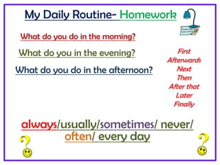 My Daily Routine- Homework
What do you do in the morning?
What do you do in the afternoon?
What do you in the evening? First
Afterwards
Next
Then
After that
Later
Finally
always/usually/sometimes/ never/
often/ every day
 