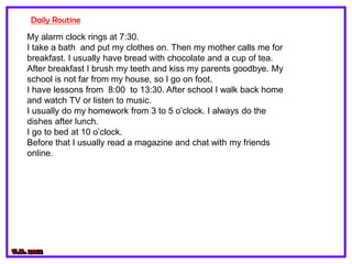 Daily Routine
My alarm clock rings at 7:30.
I take a bath and put my clothes on. Then my mother calls me for
breakfast. I usually have bread with chocolate and a cup of tea.
After breakfast I brush my teeth and kiss my parents goodbye. My
school is not far from my house, so I go on foot.
I have lessons from 8:00 to 13:30. After school I walk back home
and watch TV or listen to music.
I usually do my homework from 3 to 5 o’clock. I always do the
dishes after lunch.
I go to bed at 10 o’clock.
Before that I usually read a magazine and chat with my friends
online.
 