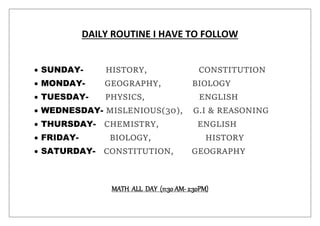 DAILY ROUTINE I HAVE TO FOLLOW
 SUNDAY- HISTORY, CONSTITUTION
 MONDAY- GEOGRAPHY, BIOLOGY
 TUESDAY- PHYSICS, ENGLISH
 WEDNESDAY- MISLENIOUS(30), G.I & REASONING
 THURSDAY- CHEMISTRY, ENGLISH
 FRIDAY- BIOLOGY, HISTORY
 SATURDAY- CONSTITUTION, GEOGRAPHY
MATH ALL DAY (11:30 AM- 2:30PM)
 