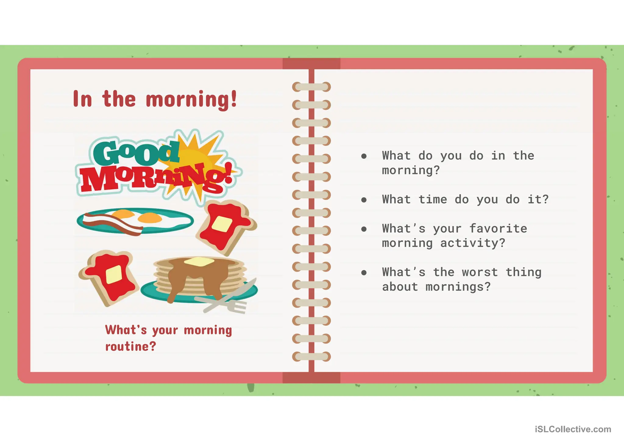 What’s your morning
routine?
● What do you do in the
morning?
● What time do you do it?
● What’s your favorite
morning activity?
● What’s the worst thing
about mornings?
In the morning!
iSLCollective.com
