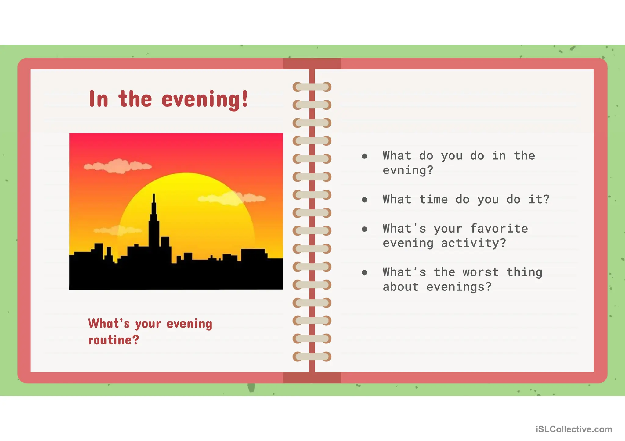 What’s your evening
routine?
● What do you do in the
evning?
● What time do you do it?
● What’s your favorite
evening activity?
● What’s the worst thing
about evenings?
In the evening!
iSLCollective.com