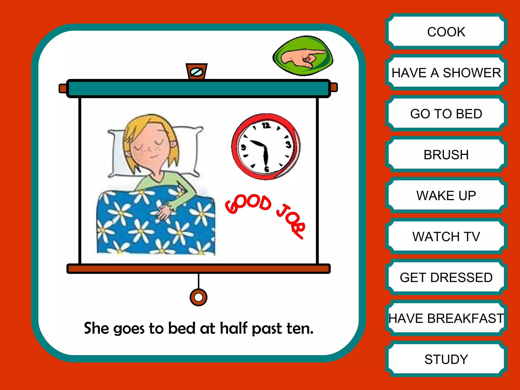 She goes to bed at half past ten. COOK HAVE A SHOWER GO TO BED BRUSH WAKE UP WATCH TV GET DRESSED HAVE BREAKFAST STUDY GOOD JOB! 