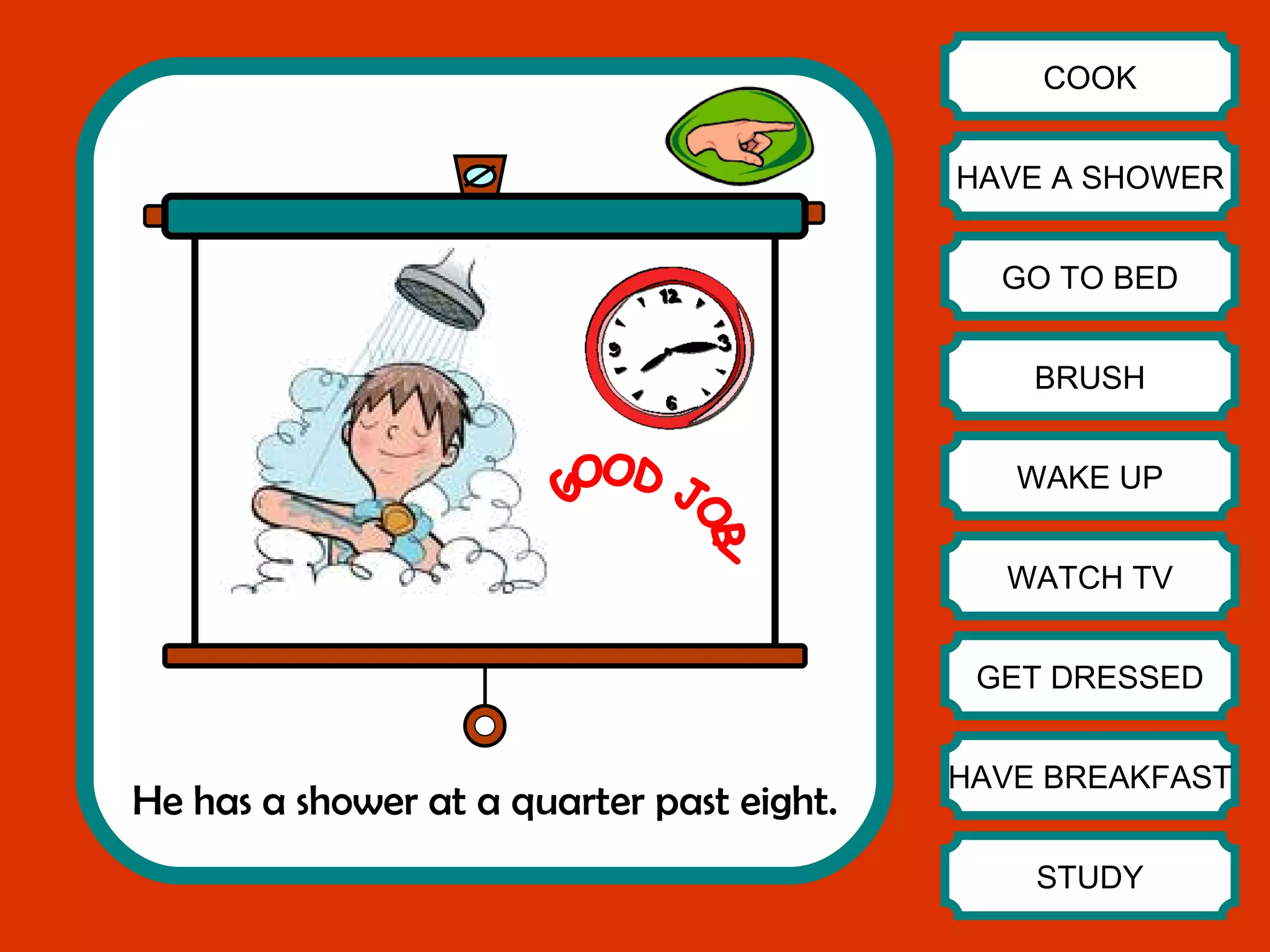 He has a shower at a quarter past eight. COOK HAVE A SHOWER GO TO BED BRUSH WAKE UP WATCH TV GET DRESSED HAVE BREAKFAST STUDY GOOD JOB! 