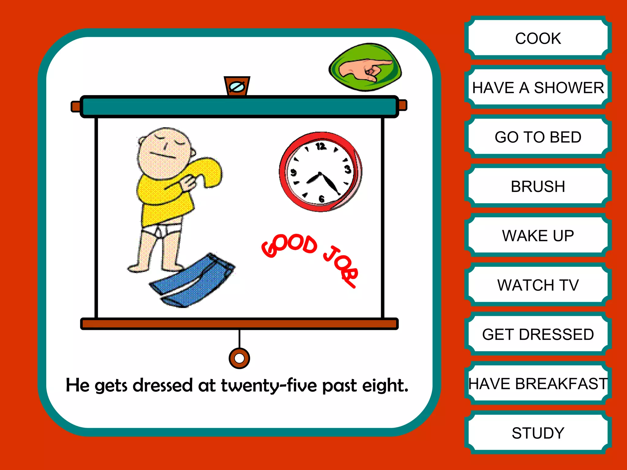 He gets dressed at twenty-five past eight. COOK HAVE A SHOWER GO TO BED BRUSH WAKE UP WATCH TV GET DRESSED HAVE BREAKFAST STUDY GOOD JOB! 