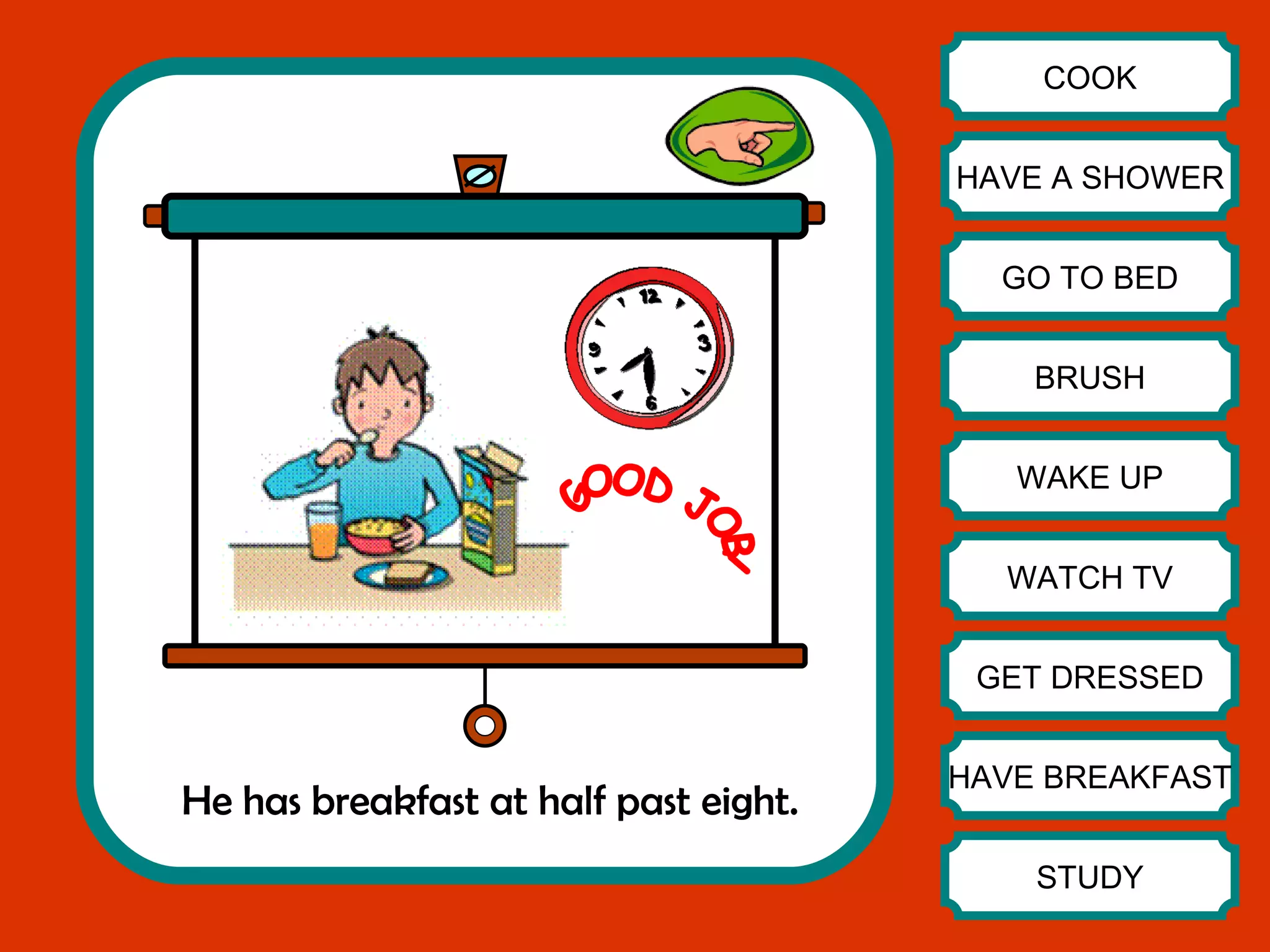He has breakfast at half past eight. COOK HAVE A SHOWER GO TO BED BRUSH WAKE UP WATCH TV GET DRESSED HAVE BREAKFAST STUDY GOOD JOB! 