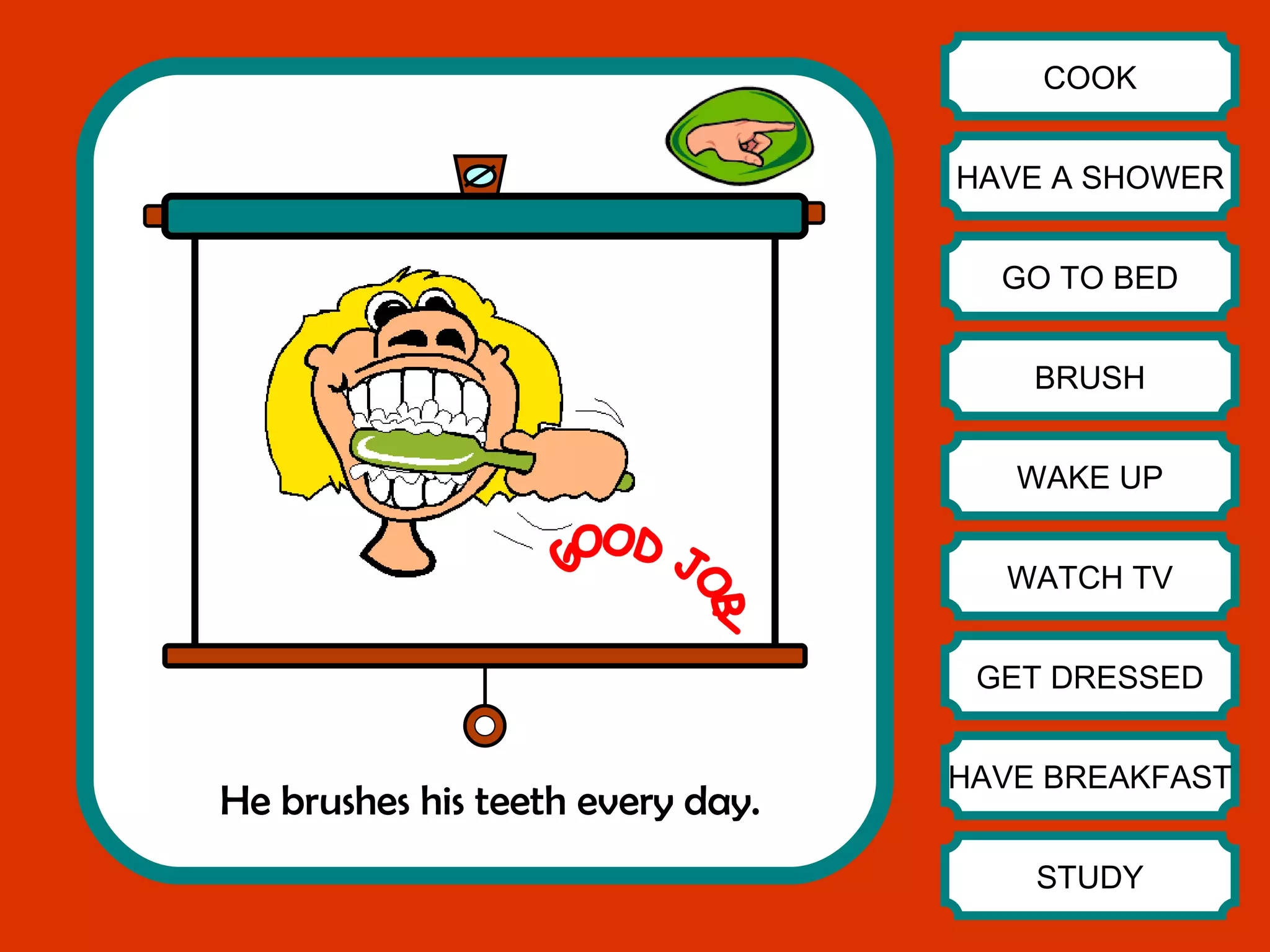 He brushes his teeth every day. COOK HAVE A SHOWER GO TO BED BRUSH WAKE UP WATCH TV GET DRESSED HAVE BREAKFAST STUDY GOOD JOB! 