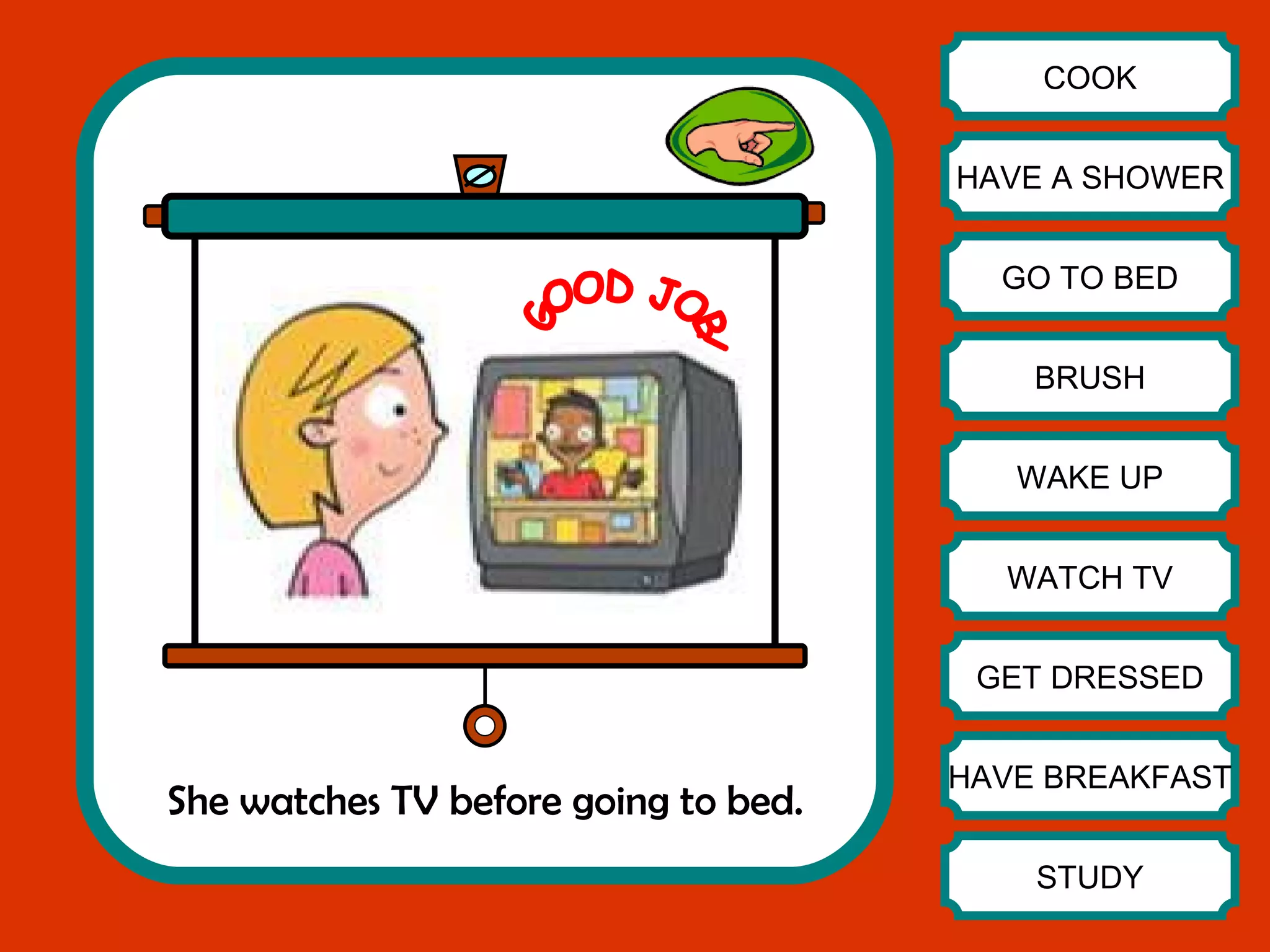 She watches TV before going to bed. COOK HAVE A SHOWER GO TO BED BRUSH WAKE UP WATCH TV GET DRESSED HAVE BREAKFAST STUDY GOOD JOB! 