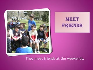 They meet friends at the weekends.
 